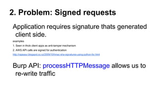 2. Problem: Signed requests
Application requires signature thats generated
client side.
examples
1. Seen in thick client apps as anti-tamper mechanism
2. AWS API calls are signed for authentication
http://rajasaur.blogspot.co.nz/2009/10/hmac-sha-signatures-using-python-for.html
Burp API: processHTTPMessage allows us to
re-write traffic
 