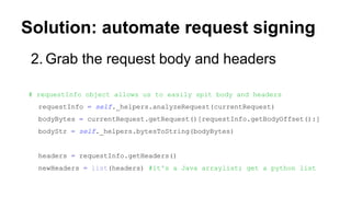 Solution: automate request signing
2. Grab the request body and headers
# requestInfo object allows us to easily spit body and headers
requestInfo = self._helpers.analyzeRequest(currentRequest)
bodyBytes = currentRequest.getRequest()[requestInfo.getBodyOffset():]
bodyStr = self._helpers.bytesToString(bodyBytes)
headers = requestInfo.getHeaders()
newHeaders = list(headers) #it's a Java arraylist; get a python list
 