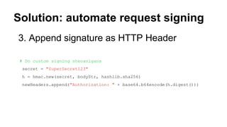Solution: automate request signing
3. Append signature as HTTP Header
# Do custom signing shenanigans
secret = "SuperSecret123"
h = hmac.new(secret, bodyStr, hashlib.sha256)
newHeaders.append("Authorization: " + base64.b64encode(h.digest()))
 