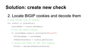 Solution: create new check
2. Locate BIGIP cookies and decode them
# Loop though list of cookies
for cookie in cookieList:
cookieName = cookie.getName()
# Look for BIGIP Cookies
if cookieName.lower().startswith("bigip"):
f5CookieName = cookieName
f5RawCookieValue = cookie.getValue()
# Decode and check for RFC 1918 address
f5info = decode(f5RawCookieValue)
 