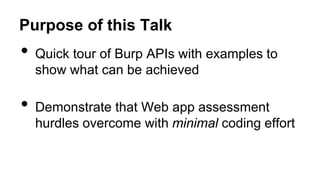 Purpose of this Talk
• Quick tour of Burp APIs with examples to
show what can be achieved
• Demonstrate that Web app assessment
hurdles overcome with minimal coding effort
 