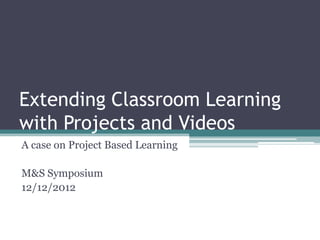Extending Classroom Learning
with Projects and Videos
A case on Project Based Learning

M&S Symposium
12/12/2012
 
