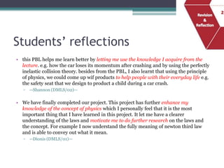 Students’ reflections
• this PBL helps me learn better by letting me use the knowledge I acquire from the
  lecture. e.g. how the car loses its momentum after crashing and by using the perfectly
  inelastic collision theory. besides from the PBL, I also learnt that using the principle
  of physics, we could come up wif products to help people with their everyday life e.g.
  the safety seat that we design to product a child during a car crash.
   ▫   --Shannon (DMLS/02)—

• We have finally completed our project. This project has further enhance my
  knowledge of the concept of physics which I personally feel that it is the most
  important thing that I have learned in this project. It let me have a clearer
  understanding of the laws and motivate me to do further research on the laws and
  the concept. For example I now understand the fully meaning of newton third law
  and is able to convey out what it mean.
   ▫   --Dionis (DMLS/01)—
 