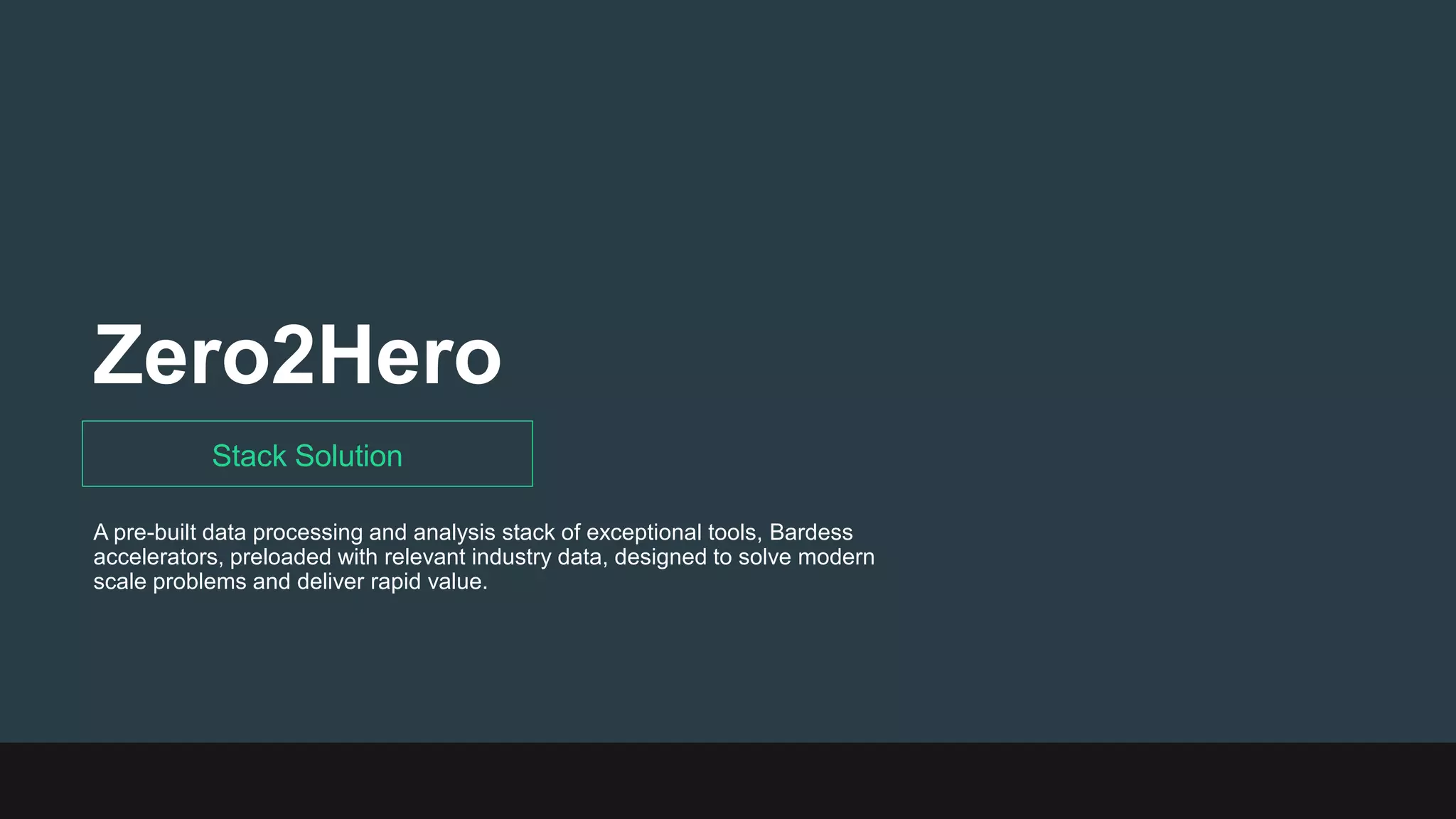 Zero2Hero
Stack Solution
A pre-built data processing and analysis stack of exceptional tools, Bardess
accelerators, preloaded with relevant industry data, designed to solve modern
scale problems and deliver rapid value.
 