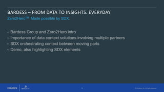 16 © Cloudera, Inc. All rights reserved.
BARDESS – FROM DATA TO INSIGHTS. EVERYDAY
Zero2HeroTM Made possible by SDX.
• Bardess Group and Zero2Hero intro
• Importance of data context solutions involving multiple partners
• SDX orchestrating context between moving parts
• Demo, also highlighting SDX elements
 