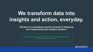 We transform data into
insights and action, everyday.
Bardess is a consulting company focused on designing
and implementing data analytics solutions.
We are a team of data and business professionals, who ask insightful questions,
extend boundaries and take action.
 