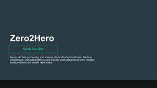 Zero2Hero
Stack Solution
A pre-built data processing and analysis stack of exceptional tools, Bardess
accelerators, preloaded with relevant industry data, designed to solve modern
scale problems and deliver rapid value.
 