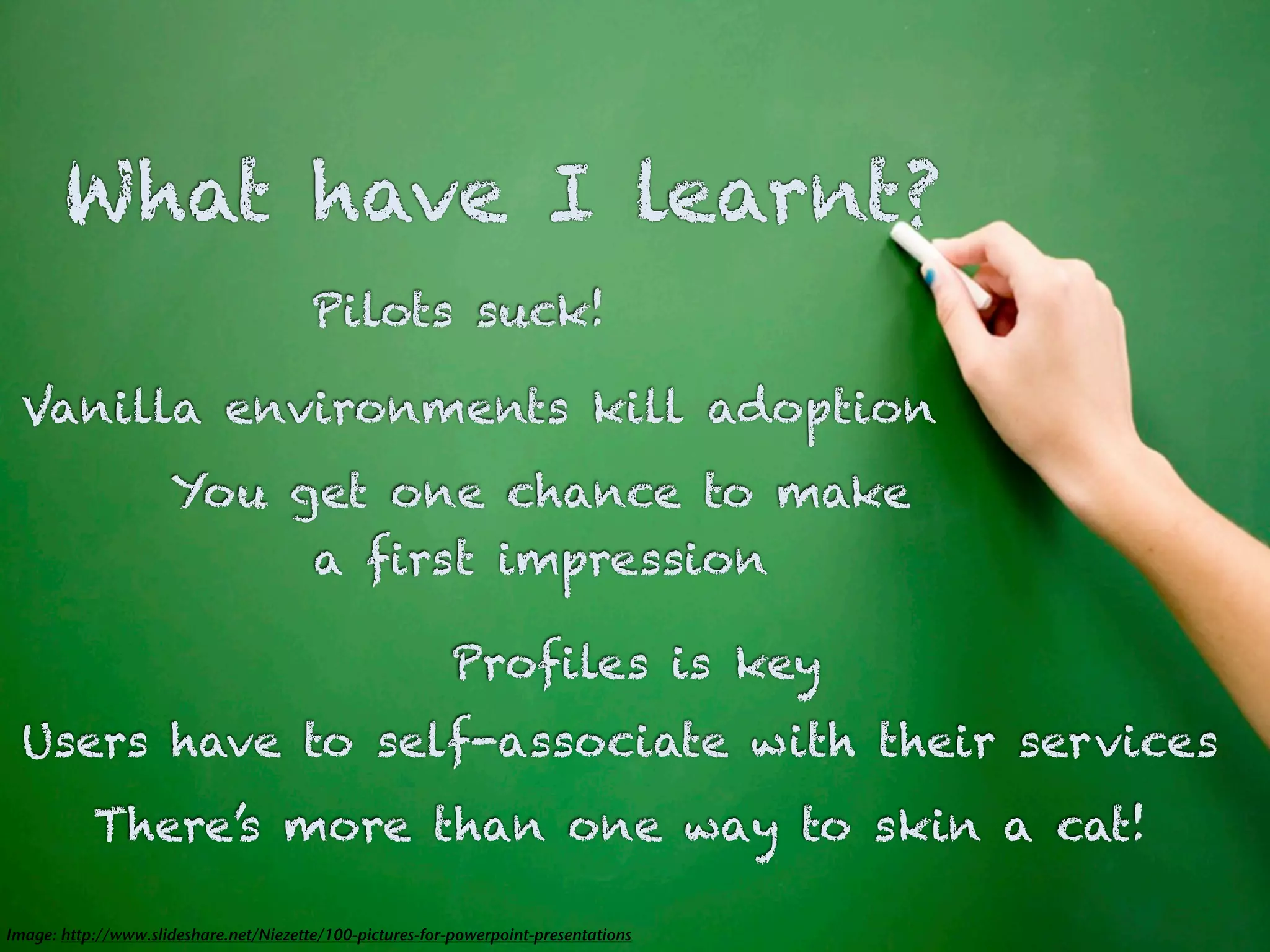 What have I learnt?
                                        Pilots suck!

 Vanilla environments kill adoption
                     You get one chance to make
                          a first impression

                                                           Profiles is key
  Users have to self-associate with their services
           There’s more than one way to skin a cat!

Image: http://www.slideshare.net/Niezette/100-pictures-for-powerpoint-presentations
 
