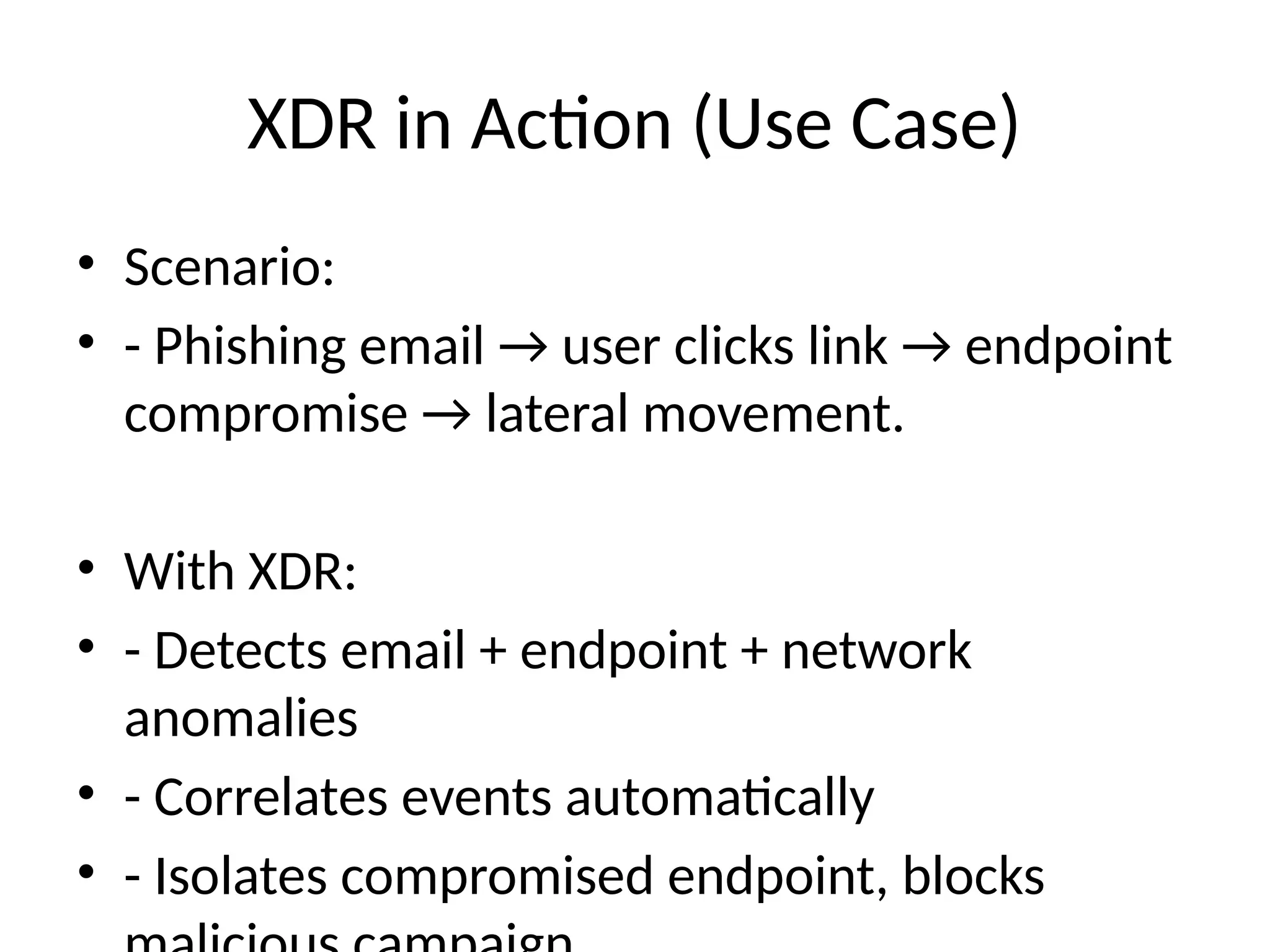 XDR in Action (Use Case)
• Scenario:
• - Phishing email → user clicks link → endpoint
compromise → lateral movement.
• With XDR:
• - Detects email + endpoint + network
anomalies
• - Correlates events automatically
• - Isolates compromised endpoint, blocks
 