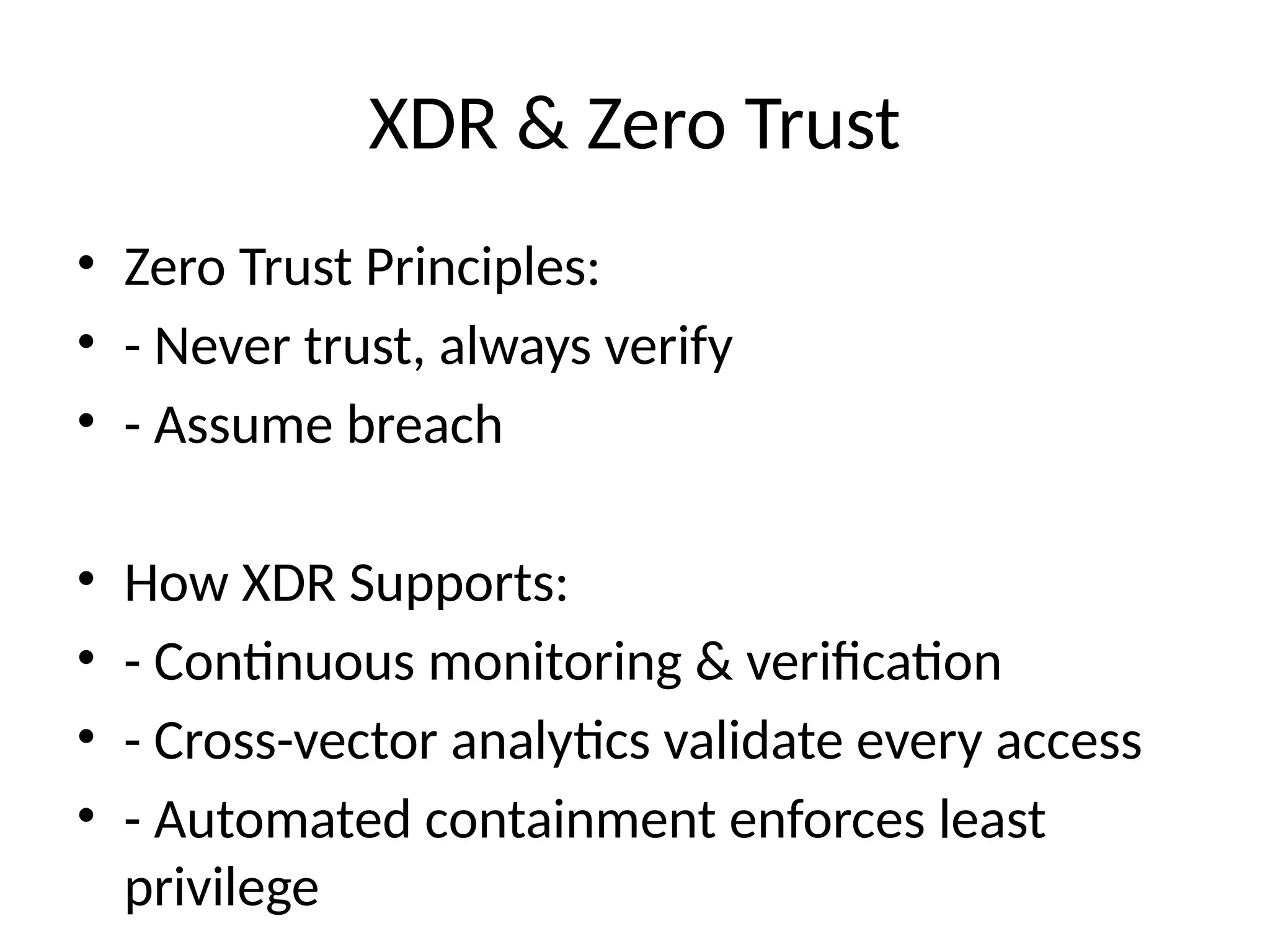 XDR & Zero Trust
• Zero Trust Principles:
• - Never trust, always verify
• - Assume breach
• How XDR Supports:
• - Continuous monitoring & verification
• - Cross-vector analytics validate every access
• - Automated containment enforces least
privilege
 
