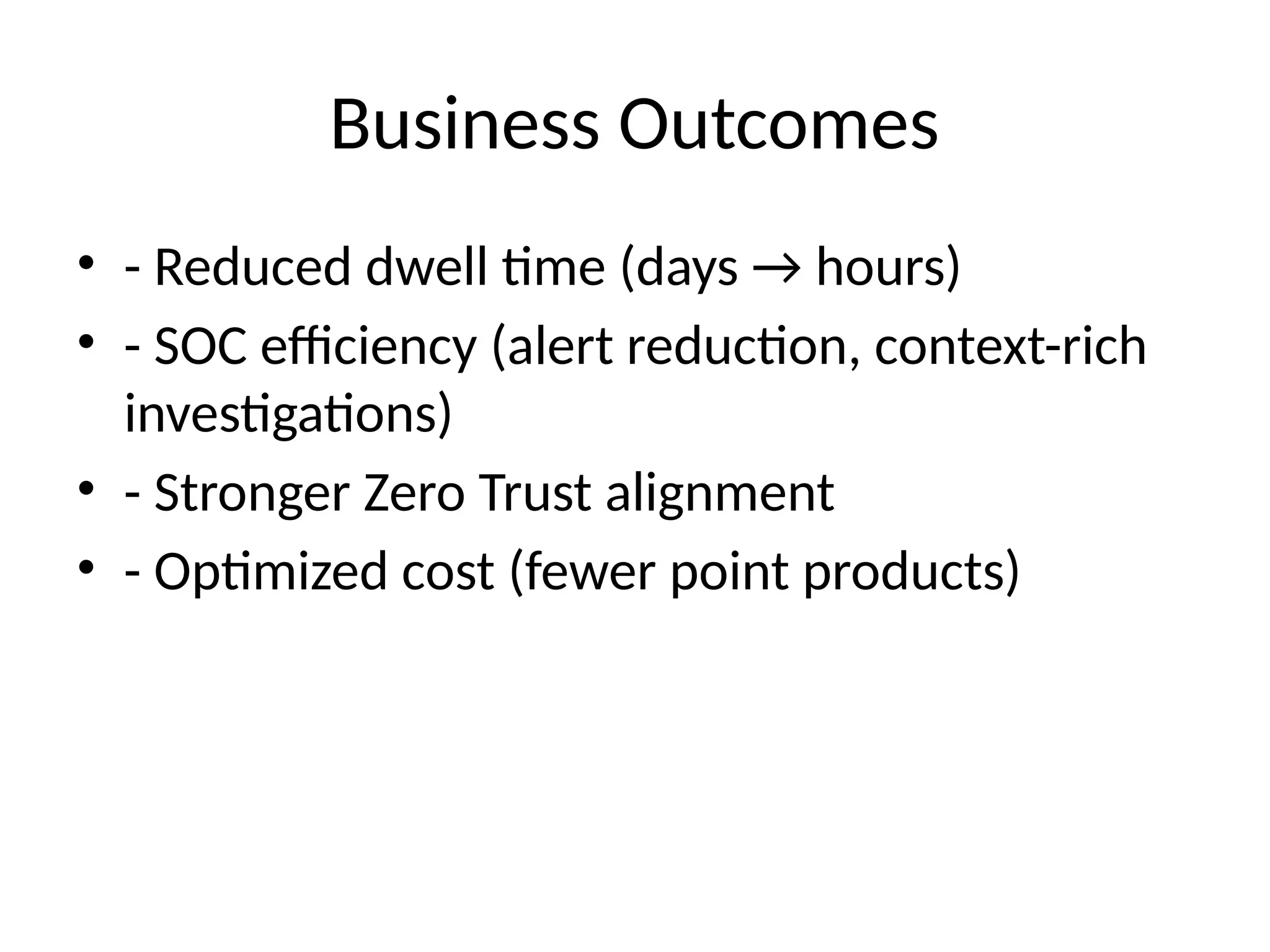 Business Outcomes
• - Reduced dwell time (days → hours)
• - SOC efficiency (alert reduction, context-rich
investigations)
• - Stronger Zero Trust alignment
• - Optimized cost (fewer point products)
 