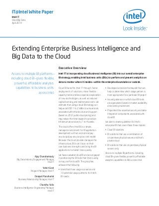 Extending Enterprise Business Intelligence and
Big Data to the Cloud
IT@Intel White Paper
Intel IT
Cloud Big Data
April 2014
Access to multiple BI platforms—
including cloud BI—gives flexible,
powerful, affordable analytics
capabilities to business units
across Intel.
Ajay Chandramouly
Big Data Industry Engagement Manager,
Intel IT
Yatish Goel
Program Manager, Intel IT
Deepak Manoharlal
Business Relationship Manager, Intel IT
Chandhu Yalla
Business Intelligence Engineering Manager,
Intel IT
Executive Overview
Intel IT is incorporating cloud business intelligence (BI) into our overall enterprise
BI strategy, enabling Intel business units (BUs) to perform and present analytics on
data no matter where it resides—within the enterprise boundaries or outside.
Cloud BI benefits Intel IT through faster
deployment of solutions, more flexible
capacity, faster and less expensive exploration
of new technologies, as well as reduced
capital, licensing, and maintenance costs. We
estimate that using a cloud BI strategy can
help avoid USD 1 to 2 million in annual costs
associated with infrastructure and support
(based on 2012 public-cloud pricing) and
may reduce the time required to provision
infrastructure services by 1 to 4 weeks.
The cloud offers Intel BUs a simple,
managed environment for BI application
development with an economical pay-
as-you-go/pay-as-you-grow cost model.
Because the cloud provider manages the
infrastructure, BUs can focus on their
core business strengths and bring the BI
applications to market more quickly.
We have evaluated cloud BI and are engaged
in positioning the BI tools that Intel is using
or may use for cloud BI. The group has
achieved the following:
•	 Identified three usage scenarios and
10 potential usage patterns for Intel’s
BI needs
•	 Developed a decision framework that can
help us determine which usage pattern is
most appropriate for a particular BI project
•	 Issued guidance on which cloud BI tools
are appropriate based on market availability
and existing investment
•	 Pinpointed the essential security and data-
integration components associated with
cloud BI
We plan to create guidelines for Intel’s
enterprise BI that cover these three models:
•	 Cloud BI solutions
•	 BI solutions that use a combination of
on-premises physical servers and Intel’s
private cloud
•	 BI solutions that use on-premises physical
servers only
Access to multiple BI platforms—including
cloud BI—gives flexible, powerful, affordable
analytics capabilities to BUs across Intel.
 