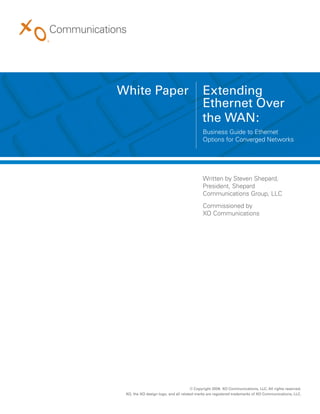 White Paper                                 Extending
                                            Ethernet Over
                                            the WAN:
                                            Business Guide to Ethernet
                                            Options for Converged Networks




                                            Written by Steven Shepard,
                                            President, Shepard
                                            Communications Group, LLC
                                            Commissioned by
                                            XO Communications




                                      © Copyright 2009. XO Communications, LLC. All rights reserved.
 XO, the XO design logo, and all related marks are registered trademarks of XO Communications, LLC.
 