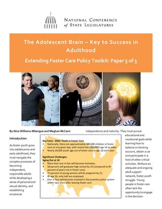 The Adolescent Brain – Key to Success in
Adulthood
Extending Foster Care Policy Toolkit: Paper 5 of 5
By Nina Williams-Mbengue and Meghan McCann
Introduction
As foster youth grow
into adolescence and
early adulthood, they
must navigate the
complex processes of
becoming
independent,
responsible adults
while developing a
sense of personal and
sexual identity, and
establishing
emotional
independence and maturity. They must pursue
educational and
vocational goals while
learning how to
balance a checking
account, obtain a car
and participate in a
host of other critical
activities. Without an
adequate and ongoing
adult support
network, foster youth
struggle. Young
people in foster care
often lack the
opportunity to engage
in the decision-
Key Facts: Older Youth in Foster Care
• Nationally, there are approximately 400,000 children in foster
care on any given day, with nearly half (200,000) age 14 or older.
• Nearly 26,000 youth age out of foster care at age 18 each year.
Significant Challenges:
Aging Out at 18
• More than one in five will become homeless.
• 58 percent will graduate high school by 19 (compared to 87
percent of peers not in foster care).
• 71 percent of young women will be pregnant by 21.
• At age 26, only half are employed.
• One in four will become involved in the juvenile justice system
within two years after leaving foster care.
 
