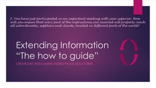 Extending Information
“The how to guide”
CREATED BY: ROSA MARÍA INGRID PALME DE LA TORRE
F. You have just participated in an important meeting with your superior. How
will you ensure that every part of the instructions you received will properly reach
all subordinates, suppliers and clients, located in different parts of the world?
 