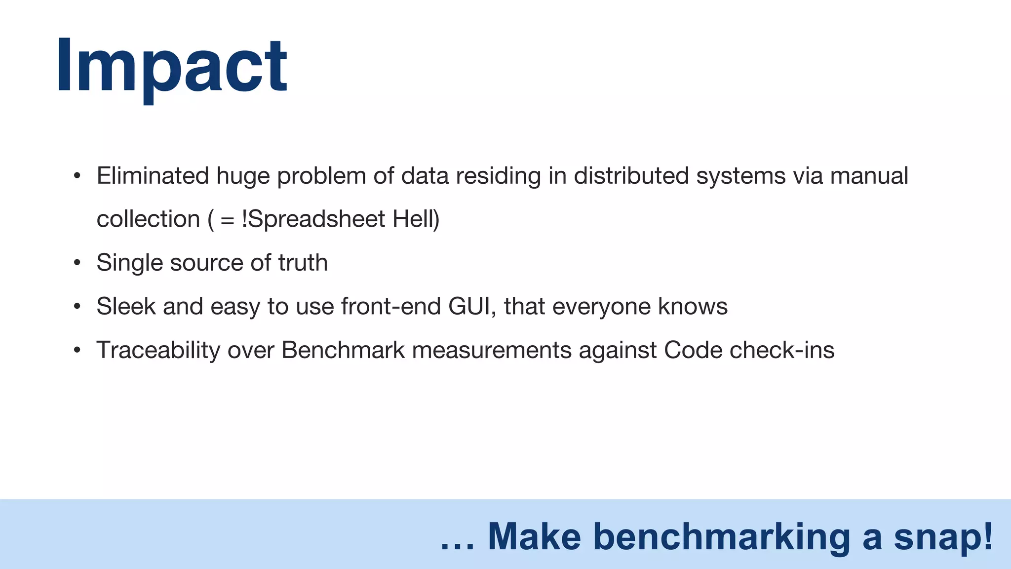 Impact" 
• Eliminated huge problem of data residing in distributed systems via manual 
collection ( = !Spreadsheet Hell) 
• Single source of truth 
• Sleek and easy to use front-end GUI, that everyone knows 
• Traceability over Benchmark measurements against Code check-ins 
… Make benchmarking a snap! 
 