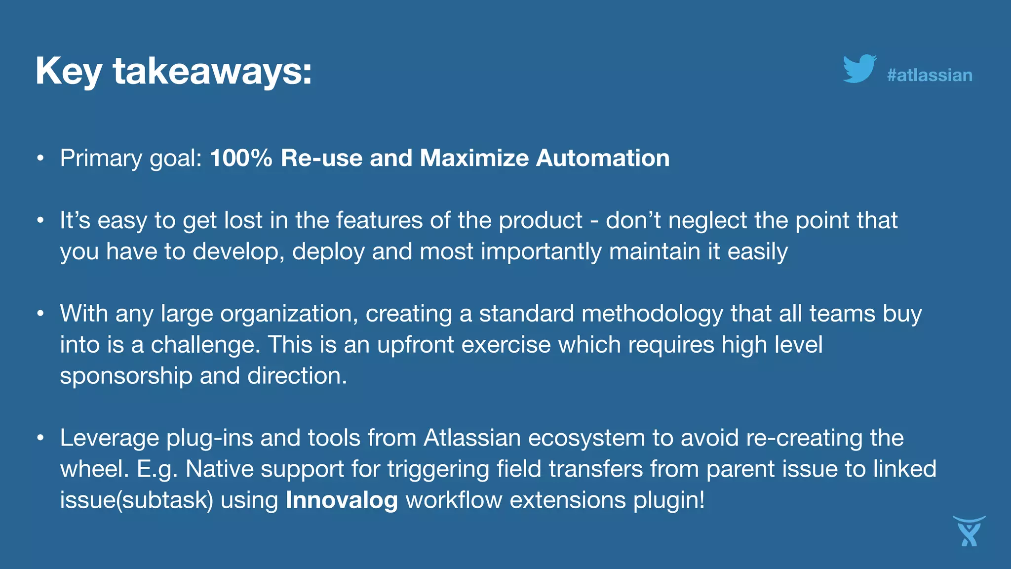 Key takeaways: 
#atlassian 
• Primary goal: 100% Re-use and Maximize Automation• It’s easy to get lost in the features of the product - don’t neglect the point that 
you have to develop, deploy and most importantly maintain it easily 
• With any large organization, creating a standard methodology that all teams buy 
into is a challenge. This is an upfront exercise which requires high level 
sponsorship and direction. 
• Leverage plug-ins and tools from Atlassian ecosystem to avoid re-creating the 
wheel. E.g. Native support for triggering field transfers from parent issue to linked 
issue(subtask) using Innovalog workflow extensions plugin! 
 