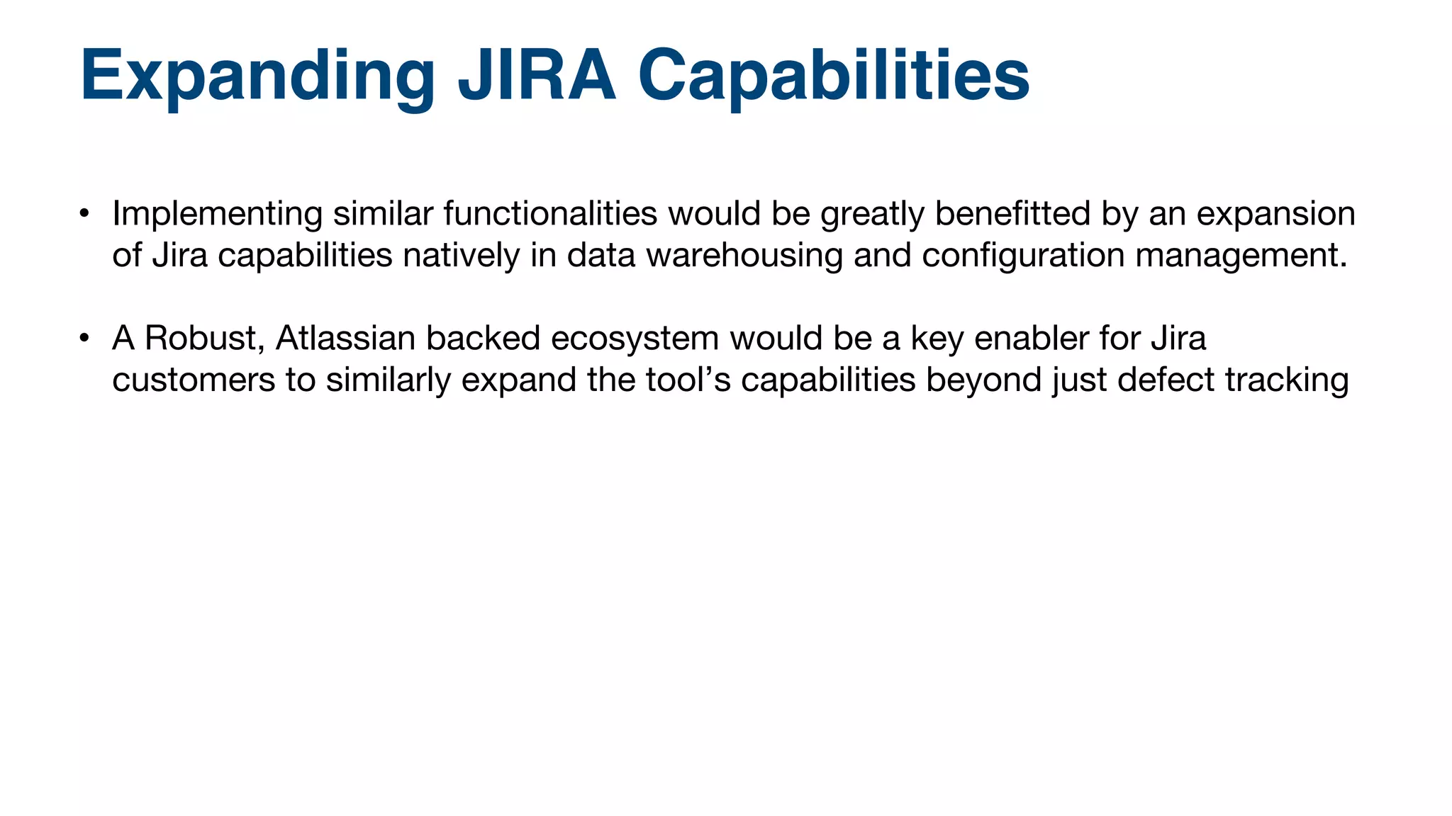 Expanding JIRA Capabilities! 
• Implementing similar functionalities would be greatly benefitted by an expansion 
of Jira capabilities natively in data warehousing and configuration management. 
• A Robust, Atlassian backed ecosystem would be a key enabler for Jira 
customers to similarly expand the tool’s capabilities beyond just defect tracking 
 