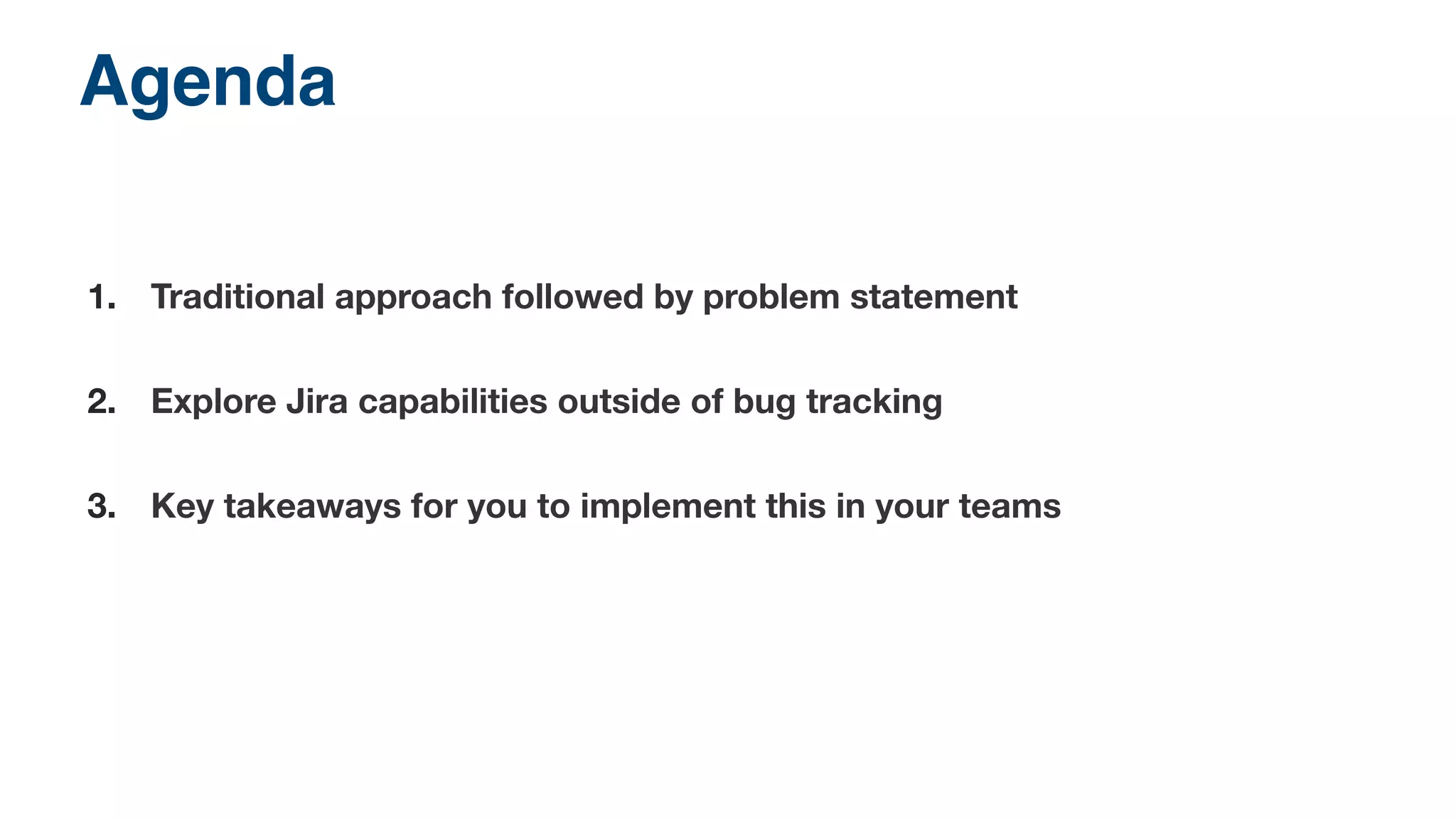 Agenda! 
1. Traditional approach followed by problem statement 
2. Explore Jira capabilities outside of bug tracking 
3. Key takeaways for you to implement this in your teams 
 