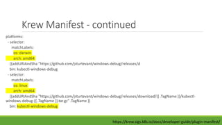 Krew Manifest - continued
platforms:
- selector:
matchLabels:
os: darwin
arch: amd64
{{addURIAndSha "https://github.com/jsturtevant/windows-debug/releases/d
bin: kubectl-windows-debug
- selector:
matchLabels:
os: linux
arch: amd64
{{addURIAndSha "https://github.com/jsturtevant/windows-debug/releases/download/{{ .TagName }}/kubectl-
windows-debug-{{ .TagName }}.tar.gz" .TagName }}
bin: kubectl-windows-debug
https://krew.sigs.k8s.io/docs/developer-guide/plugin-manifest/
 