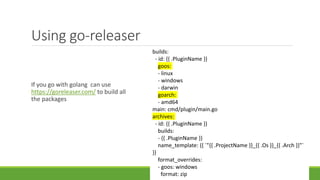 Using go-releaser
If you go with golang can use
https://goreleaser.com/ to build all
the packages
builds:
- id: {{ .PluginName }}
goos:
- linux
- windows
- darwin
goarch:
- amd64
main: cmd/plugin/main.go
archives:
- id: {{ .PluginName }}
builds:
- {{ .PluginName }}
name_template: {{ `"{{ .ProjectName }}_{{ .Os }}_{{ .Arch }}"`
}}
format_overrides:
- goos: windows
format: zip
 