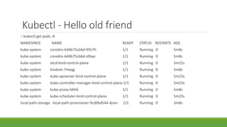 Kubectl - Hello old friend
❯ kubectl get pods -A
NAMESPACE NAME READY STATUS RESTARTS AGE
kube-system coredns-6d4b75cb6d-95h7h 1/1 Running 0 5m8s
kube-system coredns-6d4b75cb6d-x9twc 1/1 Running 0 5m8s
kube-system etcd-kind-control-plane 1/1 Running 0 5m22s
kube-system kindnet-7mxqg 1/1 Running 0 5m8s
kube-system kube-apiserver-kind-control-plane 1/1 Running 0 5m23s
kube-system kube-controller-manager-kind-control-plane 1/1 Running 0 5m23s
kube-system kube-proxy-ldth6 1/1 Running 0 5m8s
kube-system kube-scheduler-kind-control-plane 1/1 Running 0 5m23s
local-path-storage local-path-provisioner-9cd9bd544-4jrxn 1/1 Running 0 5m8s
 