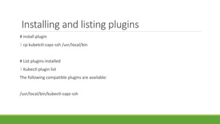 Installing and listing plugins
# install plugin
❯ cp kubetctl-capz-ssh /usr/local/bin
# List plugins installed
❯ Kubectl plugin list
The following compatible plugins are available:
/usr/local/bin/kubectl-capz-ssh
 