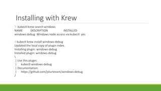 Installing with Krew
❯ kubectl krew search windows
NAME DESCRIPTION INSTALLED
windows-debug Windows node access via kubectl yes
❯ kubectl krew install windows-debug
Updated the local copy of plugin index.
Installing plugin: windows-debug
Installed plugin: windows-debug

| Use this plugin:
| kubectl windows-debug
| Documentation:
| https://github.com/jsturtevant/windows-debug
/
 