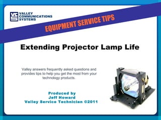 Produced by Jeff Howard Valley Service Technician ©2011  Extending Projector Lamp Life Valley answers frequently asked questions and provides tips to help you get the most from your technology products. EQUIPMENT SERVICE TIPS VALLEY COMMUNICATIONS SYSTEMS 