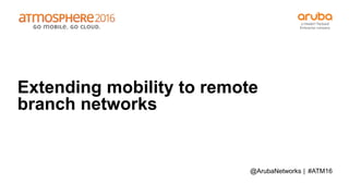 #ATM16
Extending mobility to remote
branch networks
@ArubaNetworks |
 