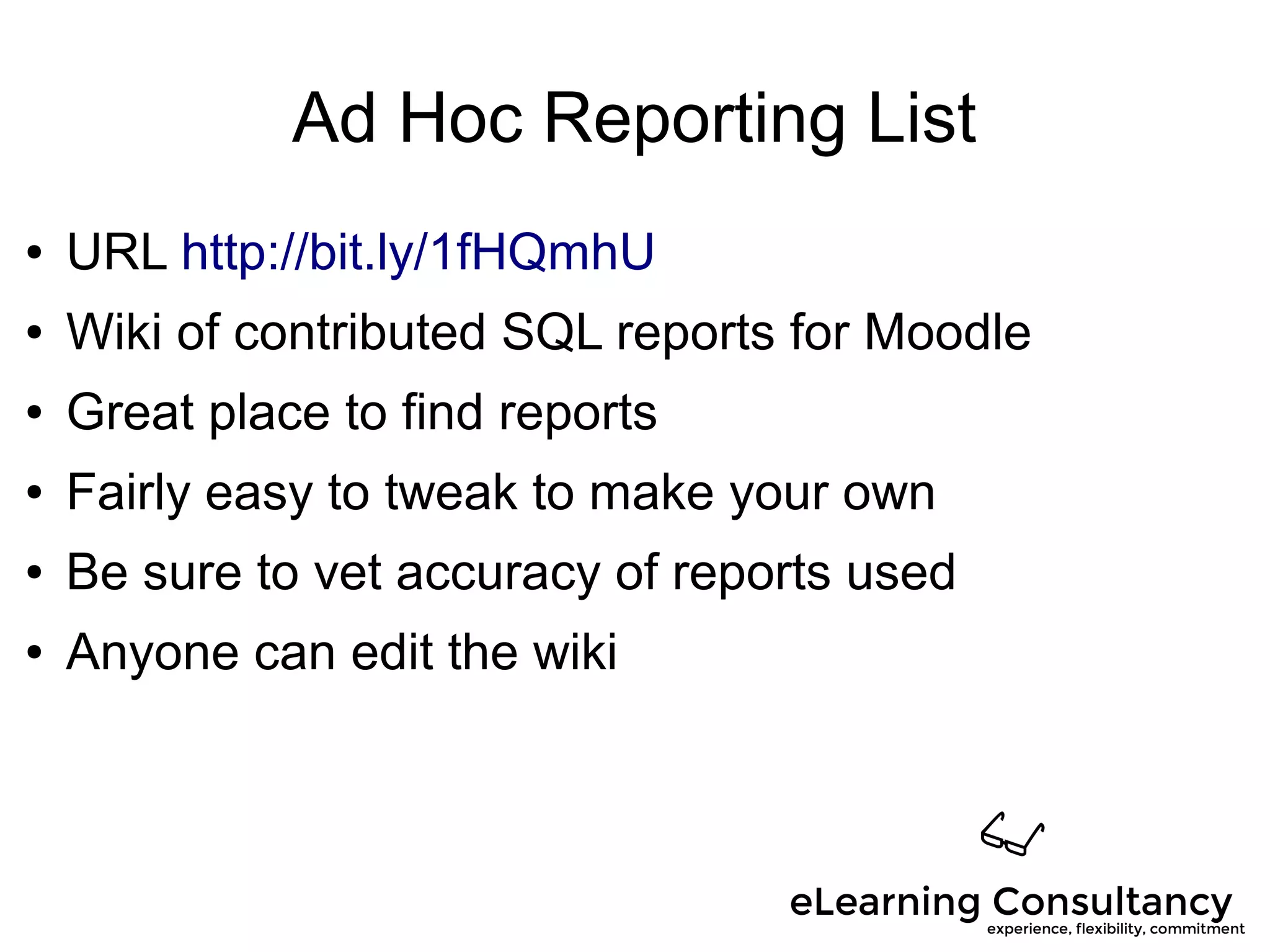 Ad Hoc Reporting List
● URL http://bit.ly/1fHQmhU
● Wiki of contributed SQL reports for Moodle
● Great place to find reports
● Fairly easy to tweak to make your own
● Be sure to vet accuracy of reports used
● Anyone can edit the wiki
 
