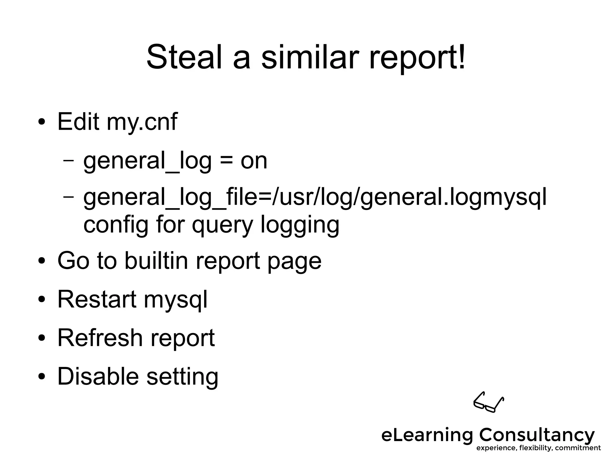 Steal a similar report!
● Edit my.cnf
– general_log = on
– general_log_file=/usr/log/general.logmysql
config for query logging
● Go to builtin report page
● Restart mysql
● Refresh report
● Disable setting
 
