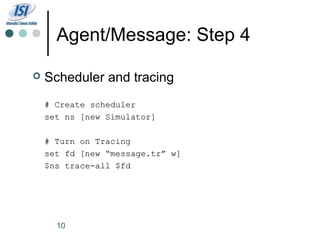 Agent/Message: Step 4

   Scheduler and tracing
    # Create scheduler
    set ns [new Simulator]

    # Turn on Tracing
    set fd [new “message.tr” w]
    $ns trace-all $fd




      10
 