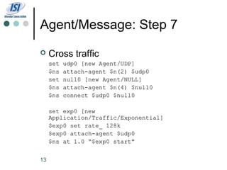 Agent/Message: Step 7
    Cross traffic
     set   udp0 [new Agent/UDP]
     $ns   attach-agent $n(2) $udp0
     set   null0 [new Agent/NULL]
     $ns   attach-agent $n(4) $null0
     $ns   connect $udp0 $null0

     set exp0 [new
     Application/Traffic/Exponential]
     $exp0 set rate_ 128k
     $exp0 attach-agent $udp0
     $ns at 1.0 “$exp0 start”


13
 