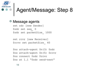 Agent/Message: Step 8
   Message agents
    set sdr [new Sender]
    $sdr set seq_ 0
    $sdr set packetSize_ 1000

    set rcvr [new Receiver]
    $rcvr set packetSize_ 40

    $ns    attach-agent   $n(3) $sdr
    $ns    attach-agent   $n(5) $rcvr
    $ns    connect $sdr   $rcvr
    $ns    at 1.1 “$sdr   send-next”

      14
 