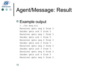 Agent/Message: Result
    Example output
     > ./ns msg.tcl
     Receiver gets seq   0 from   3
     Sender gets ack 0   from 5
     Receiver gets seq   1 from   3
     Sender gets ack 1   from 5
     Receiver gets seq   2 from   3
     Sender gets ack 2   from 5
     Receiver gets seq   3 from   3
     Sender gets ack 3   from 5
     Receiver gets seq   4 from   3
     Sender gets ack 4   from 5
     Receiver gets seq   5 from   3


16
 