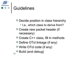 Guidelines

     Decide position in class hierarchy
       I.e.,   which class to derive from?
    Create new packet header (if
     necessary)
    Create C++ class, fill in methods

    Define OTcl linkage (if any)

    Write OTcl code (if any)

    Build (and debug)
22
 