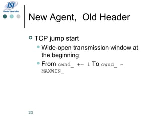 New Agent, Old Header

    TCP jump start
      Wide-open  transmission window at
       the beginning
      From cwnd_ += 1 To cwnd_ =
       MAXWIN_




23
 