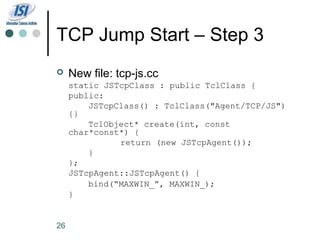 TCP Jump Start – Step 3
    New file: tcp-js.cc
     static JSTcpClass : public TclClass {
     public:
         JSTcpClass() : TclClass("Agent/TCP/JS")
     {}
         TclObject* create(int, const
     char*const*) {
               return (new JSTcpAgent());
         }
     };
     JSTcpAgent::JSTcpAgent() {
         bind(“MAXWIN_”, MAXWIN_);
     }


26
 