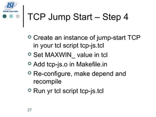 TCP Jump Start – Step 4

 Create an instance of jump-start TCP
  in your tcl script tcp-js.tcl
 Set MAXWIN_ value in tcl

 Add tcp-js.o in Makefile.in

 Re-configure, make depend and
  recompile
 Run yr tcl script tcp-js.tcl



27
 