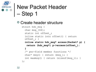 New Packet Header
– Step 1
    Create header structure
     struct hdr_msg {
        char msg_[64];
        static int offset_;
        inline static int& offset() { return
        offset_; }
        inline static hdr_msg* access(Packet* p) {
          return (hdr_msg*) p->access(offset_);
        }
        /* per-field member functions */
        char* msg() { return (msg_); }
        int maxmsg() { return (sizeof(msg_)); }
     };

32
 
