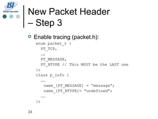 New Packet Header
– Step 3
    Enable tracing (packet.h):
     enum packet_t {
        PT_TCP,
        …,
        PT_MESSAGE,
        PT_NTYPE // This MUST be the LAST one
     };
     class p_info {
        ……
         name_[PT_MESSAGE] = “message”;
         name_[PT_NTYPE]= "undefined";
        ……
     };

34
 