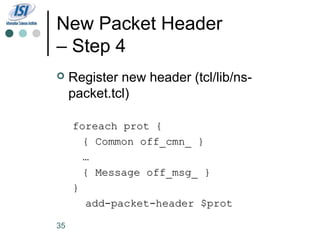New Packet Header
– Step 4
    Register new header (tcl/lib/ns-
     packet.tcl)

     foreach prot {
       { Common off_cmn_ }
       …
       { Message off_msg_ }
     }
       add-packet-header $prot

35
 