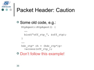 Packet Header: Caution

    Some old code, e.g.:
     RtpAgent::RtpAgent() {
       ……
       bind(“off_rtp_”, &off_rtp);
     }
     ……
     hdr_rtp* rh = (hdr_rtp*)p-
       >access(off_rtp_);
    Don’t follow this example!

36
 