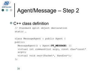 Agent/Message – Step 2

   C++ class definition
    // Standard split object declaration
    static …

    class MessageAgent : public Agent {
    public:
       MessageAgent() : Agent(PT_MESSAGE) {}
       virtual int command(int argc, const char*const*
       argv);
       virtual void recv(Packet*, Handler*);
    };


      38
 