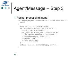 Agent/Message – Step 3
    Packet processing: send
     int MessageAgent::command(int, const char*const*
       argv)
     {
       Tcl& tcl = Tcl::instance();
       if (strcmp(argv[1], "send") == 0) {
         Packet* pkt = allocpkt();
         hdr_msg* mh = hdr_msg::access(pkt);
         // We ignore message size check...
         strcpy(mh->msg(), argv[2]);
         send(pkt, 0);
         return (TCL_OK);
       }
       return (Agent::command(argc, argv));
     }



39
 