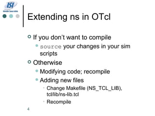 Extending ns in OTcl

   If you don’t want to compile
     source    your changes in your sim
      scripts
   Otherwise
     Modifyingcode; recompile
     Adding new files
       • Change Makefile (NS_TCL_LIB),
         tcl/lib/ns-lib.tcl
       • Recompile
4
 
