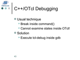 C++/OTcl Debugging

    Usual technique
      Breakinside command()
      Cannot examine states inside OTcl!

    Solution
      Execute   tcl-debug inside gdb




43
 
