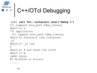 C++/OTcl Debugging
(gdb) call Tcl::instance().eval(“debug 1”)
15: lappend auto_path $dbg_library
dbg15.3> w
*0: application
 15: lappend auto_path $dbg_library
dbg15.4> Simulator info instances
_o1
dbg15.5> _o1 now
0
dbg15.6> # and other fun stuff
dbg15.7> c
(gdb) where
#0 0x102218 in write()
......

    44
 