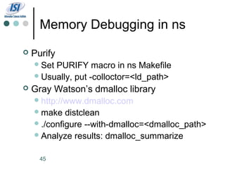 Memory Debugging in ns
   Purify
     SetPURIFY macro in ns Makefile
     Usually, put -colloctor=<ld_path>
   Gray Watson’s dmalloc library
     http://www.dmalloc.com
     make   distclean
     ./configure --with-dmalloc=<dmalloc_path>
     Analyze results: dmalloc_summarize


      45
 